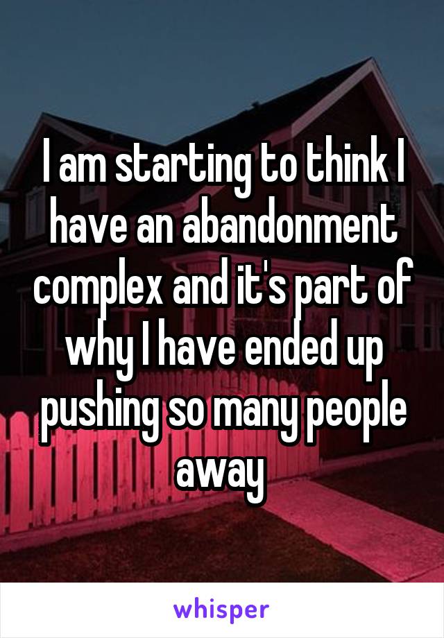 I am starting to think I have an abandonment complex and it's part of why I have ended up pushing so many people away 