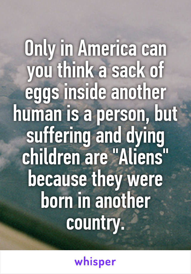 Only in America can you think a sack of eggs inside another human is a person, but suffering and dying children are "Aliens" because they were born in another country.