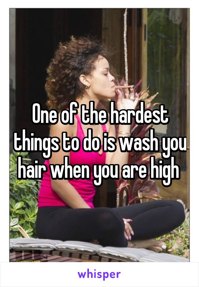 One of the hardest things to do is wash you hair when you are high 