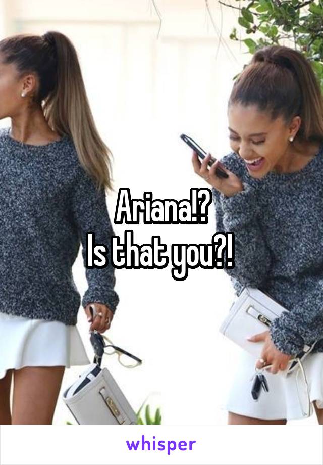 Ariana!?
Is that you?! 