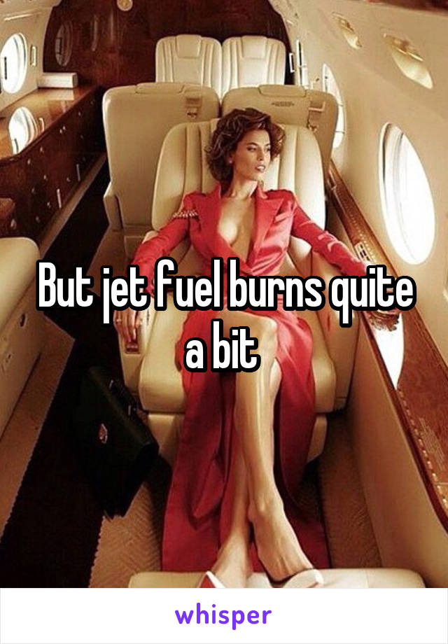 But jet fuel burns quite a bit 