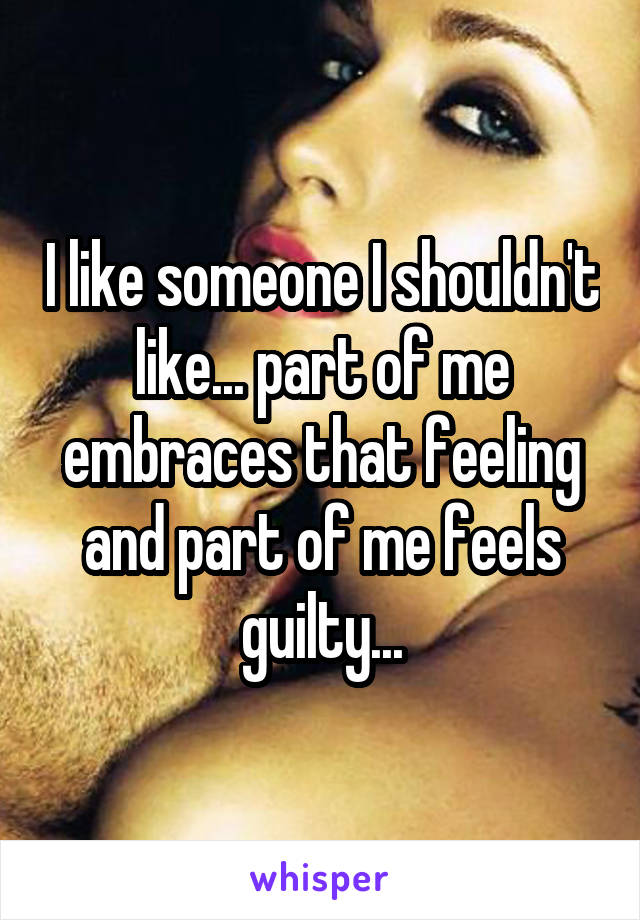 I like someone I shouldn't like... part of me embraces that feeling and part of me feels guilty...