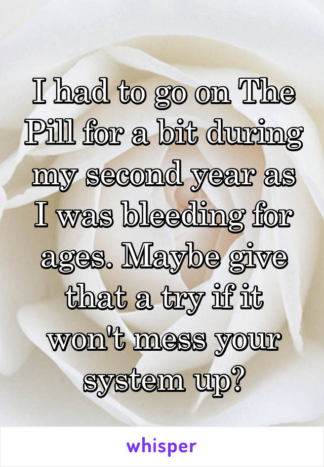 I had to go on The Pill for a bit during my second year as I was bleeding for ages. Maybe give that a try if it won't mess your system up?