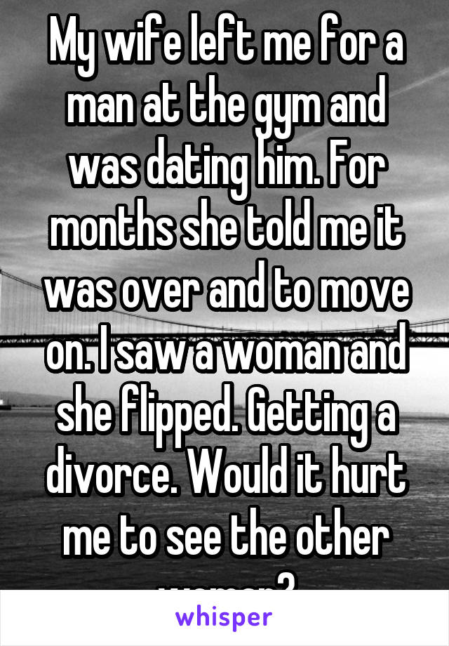 My wife left me for a man at the gym and was dating him. For months she told me it was over and to move on. I saw a woman and she flipped. Getting a divorce. Would it hurt me to see the other woman?