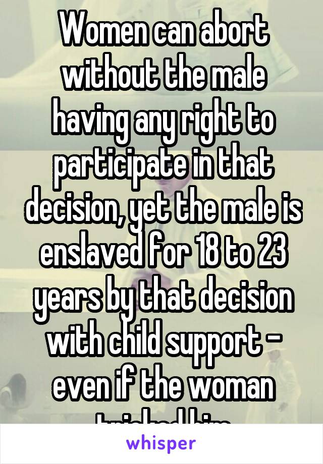 Women can abort without the male having any right to participate in that decision, yet the male is enslaved for 18 to 23 years by that decision with child support - even if the woman tricked him