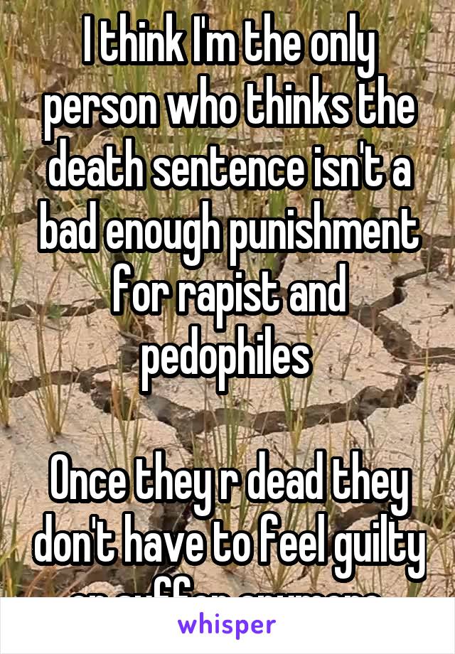 I think I'm the only person who thinks the death sentence isn't a bad enough punishment for rapist and pedophiles 

Once they r dead they don't have to feel guilty or suffer anymore 