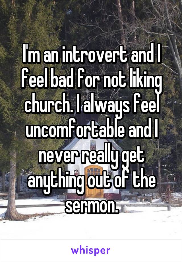 I'm an introvert and I feel bad for not liking church. I always feel uncomfortable and I never really get anything out of the sermon.