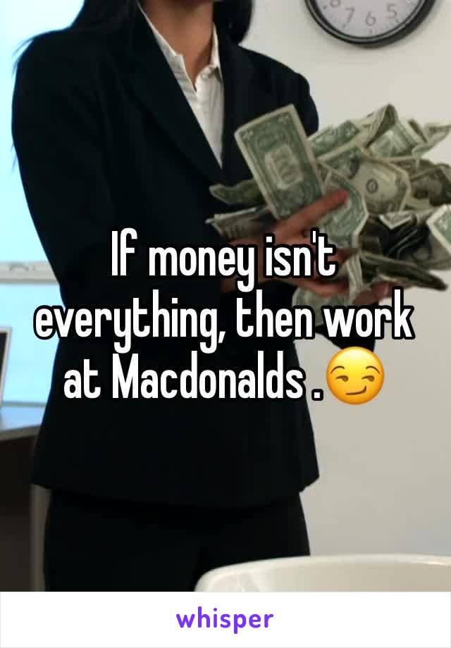 If money isn't everything, then work at Macdonalds .😏