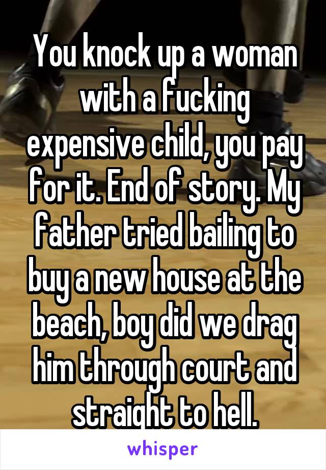 You knock up a woman with a fucking expensive child, you pay for it. End of story. My father tried bailing to buy a new house at the beach, boy did we drag him through court and straight to hell.