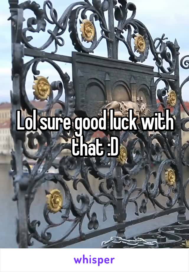 Lol sure good luck with that :D