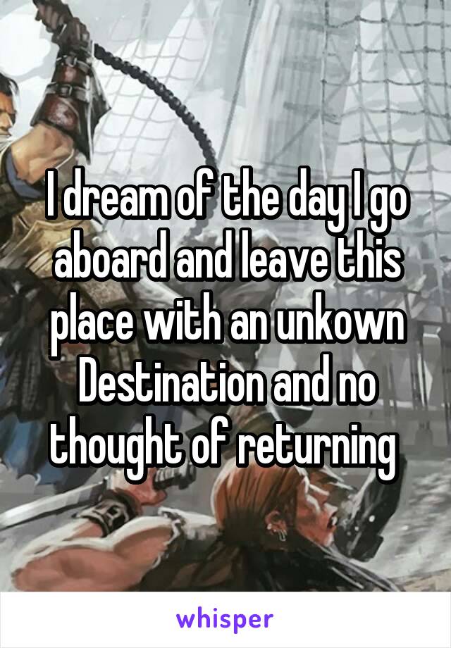 I dream of the day I go aboard and leave this place with an unkown Destination and no thought of returning 