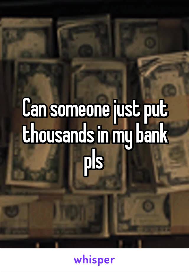 Can someone just put thousands in my bank pls 