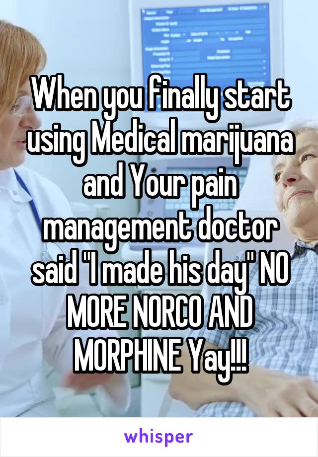 When you finally start using Medical marijuana and Your pain management doctor said "I made his day" NO MORE NORCO AND MORPHINE Yay!!!