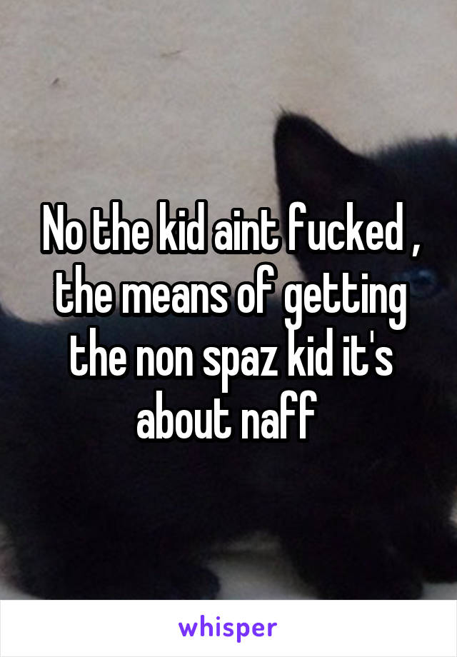 No the kid aint fucked , the means of getting the non spaz kid it's about naff 