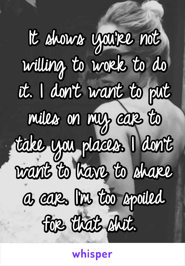 It shows you're not willing to work to do it. I don't want to put miles on my car to take you places. I don't want to have to share a car. I'm too spoiled for that shit. 