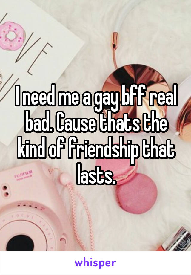 I need me a gay bff real bad. Cause thats the kind of friendship that lasts.