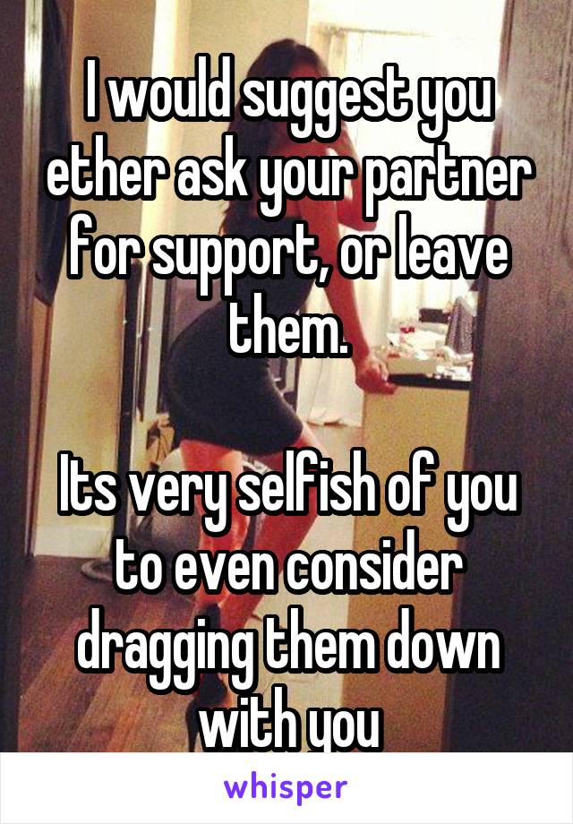 I would suggest you ether ask your partner for support, or leave them.

Its very selfish of you to even consider dragging them down with you