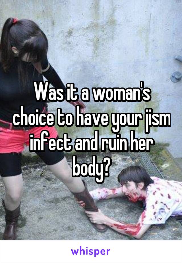 Was it a woman's choice to have your jism infect and ruin her body?