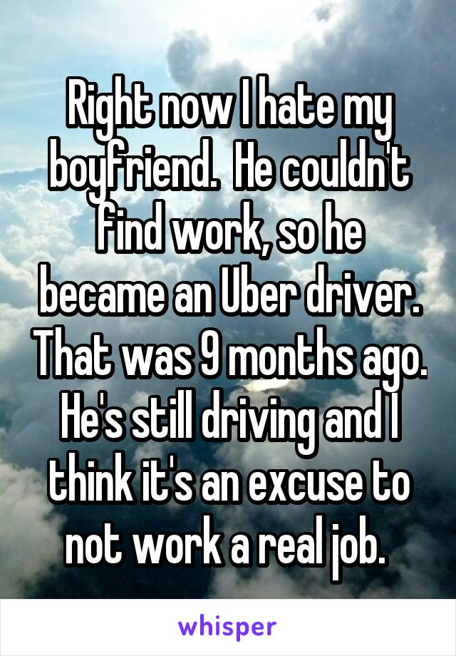 Right now I hate my boyfriend.  He couldn't find work, so he became an Uber driver. That was 9 months ago. He's still driving and I think it's an excuse to not work a real job. 