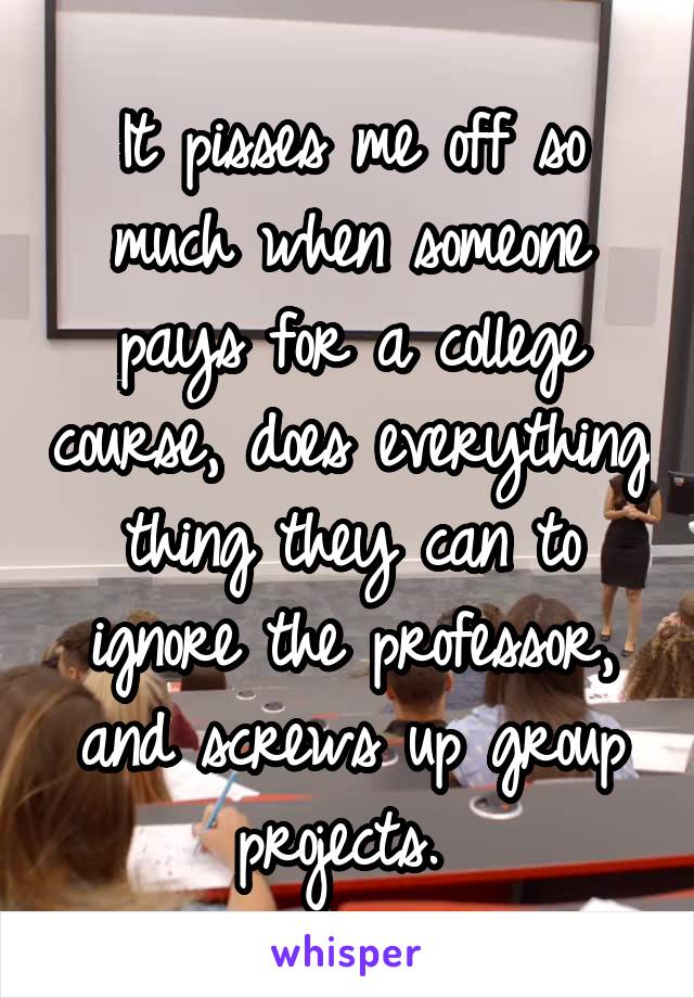 It pisses me off so much when someone pays for a college course, does everything thing they can to ignore the professor, and screws up group projects. 