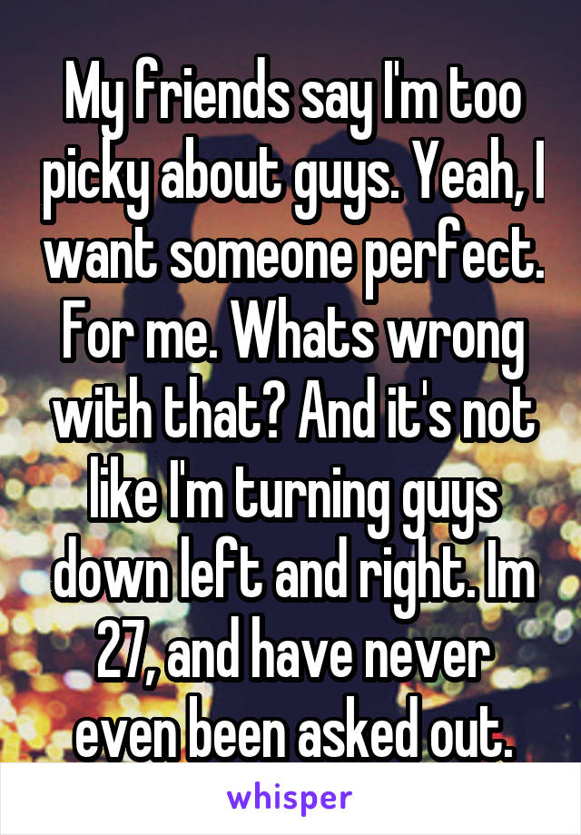 My friends say I'm too picky about guys. Yeah, I want someone perfect. For me. Whats wrong with that? And it's not like I'm turning guys down left and right. Im 27, and have never even been asked out.