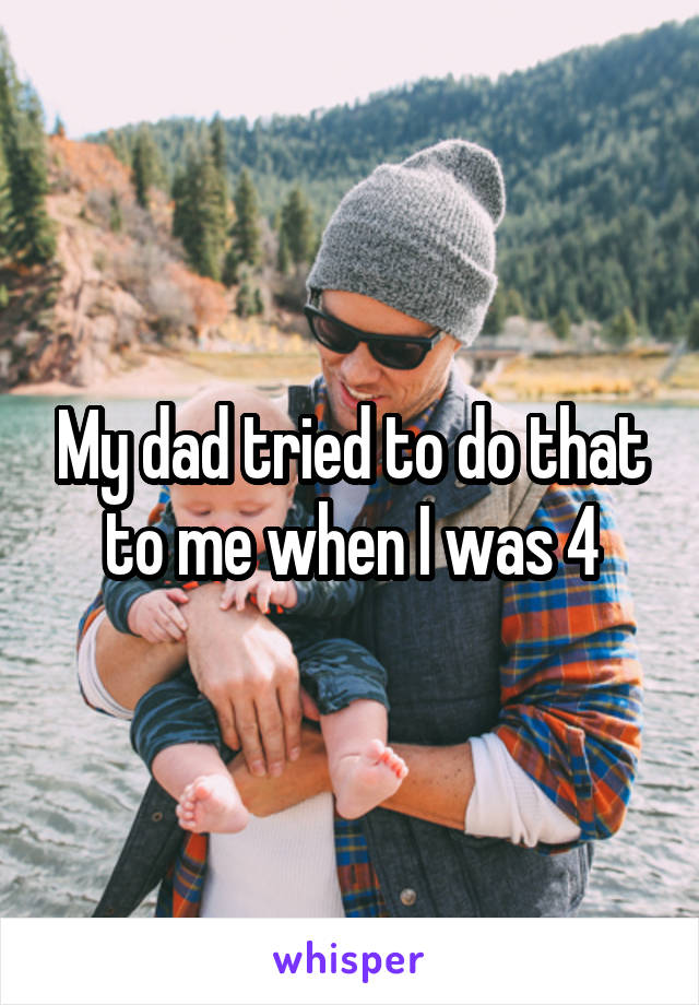 My dad tried to do that to me when I was 4