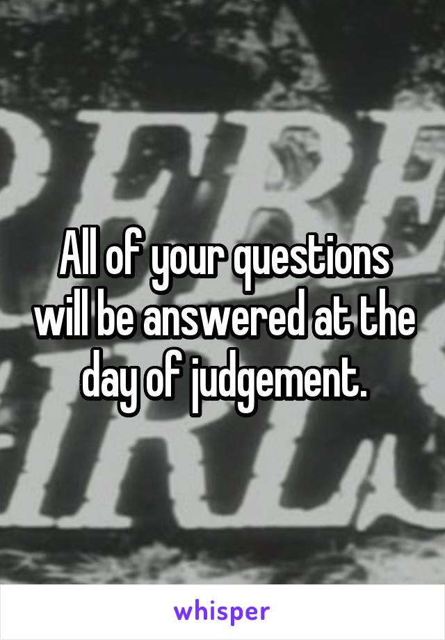 All of your questions will be answered at the day of judgement.