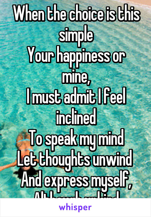 When the choice is this simple
Your happiness or mine,
I must admit I feel inclined
To speak my mind
Let thoughts unwind 
And express myself,
Although unkind