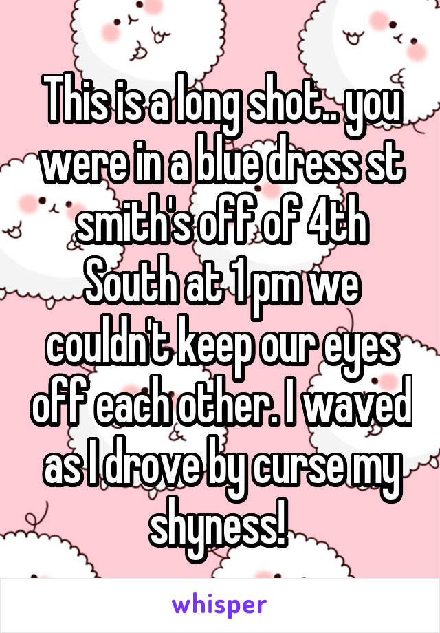 This is a long shot.. you were in a blue dress st smith's off of 4th South at 1 pm we couldn't keep our eyes off each other. I waved as I drove by curse my shyness! 