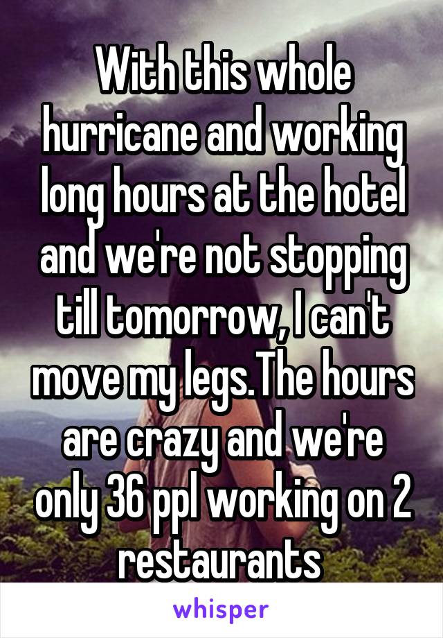 With this whole hurricane and working long hours at the hotel and we're not stopping till tomorrow, I can't move my legs.The hours are crazy and we're only 36 ppl working on 2 restaurants 