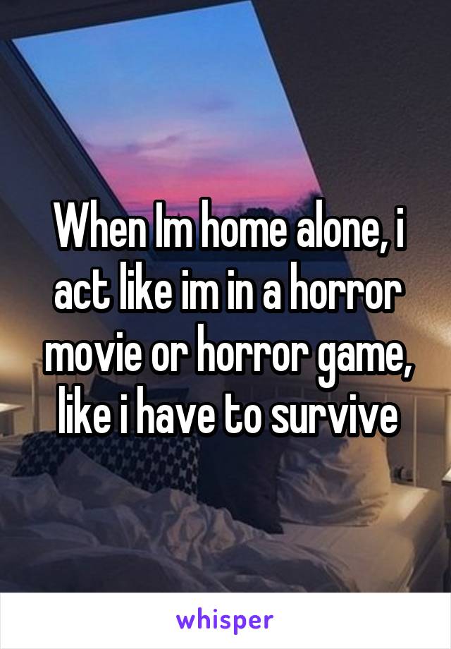When Im home alone, i act like im in a horror movie or horror game, like i have to survive