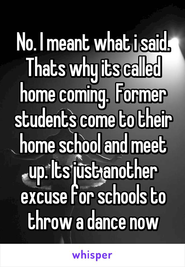 No. I meant what i said. Thats why its called home coming.  Former students come to their home school and meet up. Its just another excuse for schools to throw a dance now