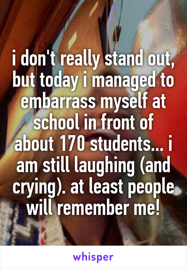 i don't really stand out, but today i managed to embarrass myself at school in front of about 170 students... i am still laughing (and crying). at least people will remember me!