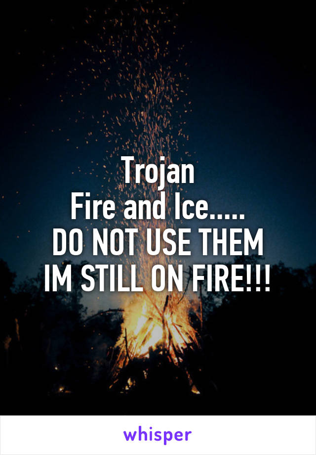 Trojan
Fire and Ice.....
DO NOT USE THEM
IM STILL ON FIRE!!!