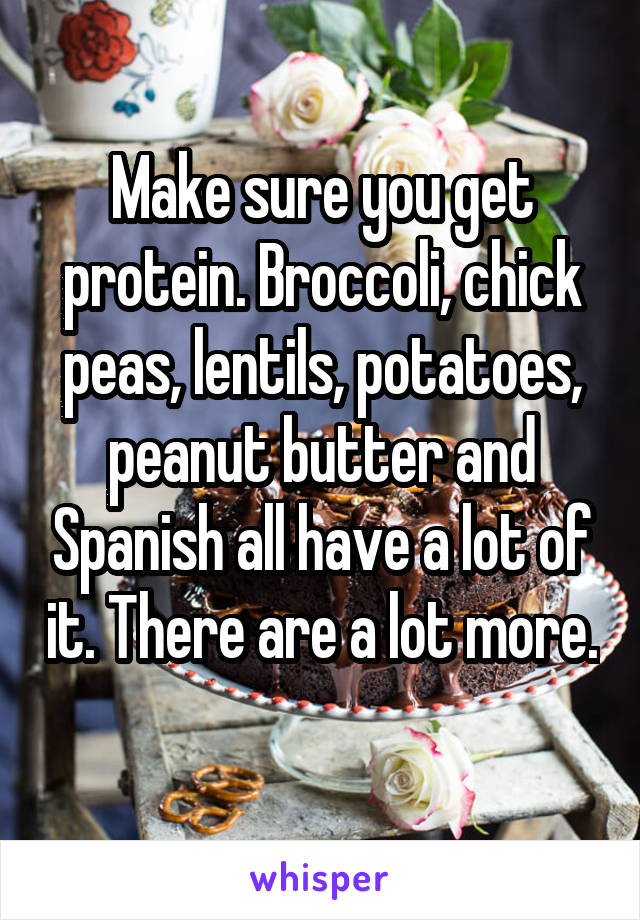 Make sure you get protein. Broccoli, chick peas, lentils, potatoes, peanut butter and Spanish all have a lot of it. There are a lot more. 