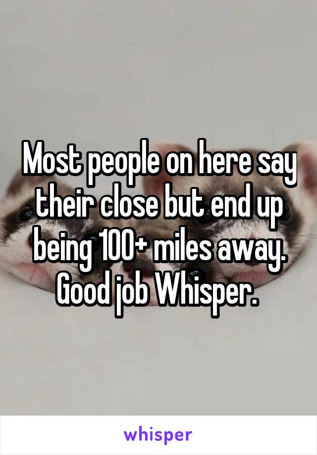 Most people on here say their close but end up being 100+ miles away. Good job Whisper. 