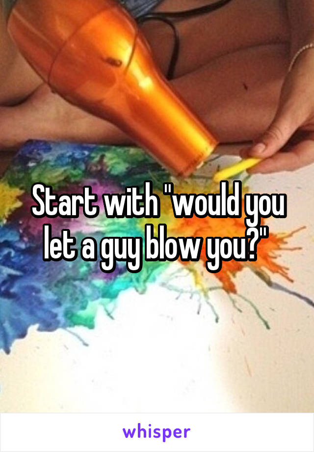 Start with "would you let a guy blow you?" 