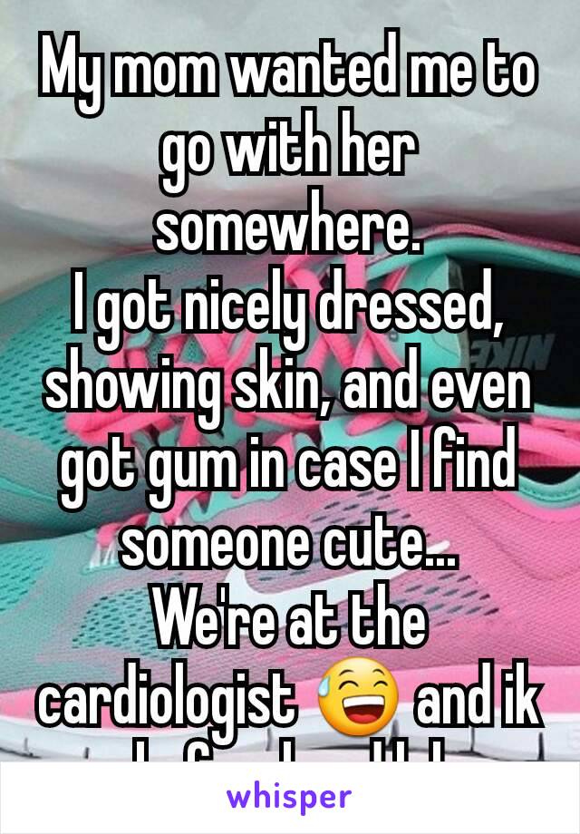 My mom wanted me to go with her somewhere.
I got nicely dressed, showing skin, and even got gum in case I find someone cute...
We're at the cardiologist 😅 and ik beforehand lol