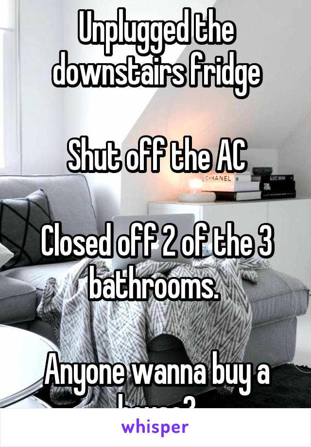 Unplugged the downstairs fridge

Shut off the AC

Closed off 2 of the 3 bathrooms. 

Anyone wanna buy a house?