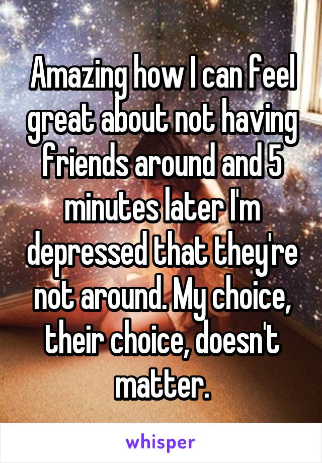 Amazing how I can feel great about not having friends around and 5 minutes later I'm depressed that they're not around. My choice, their choice, doesn't matter.