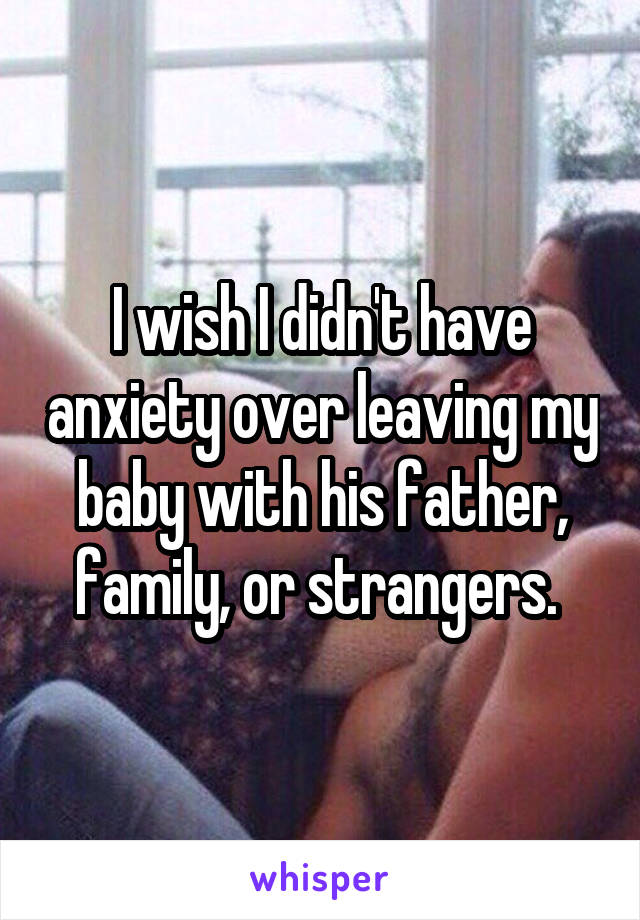 I wish I didn't have anxiety over leaving my baby with his father, family, or strangers. 