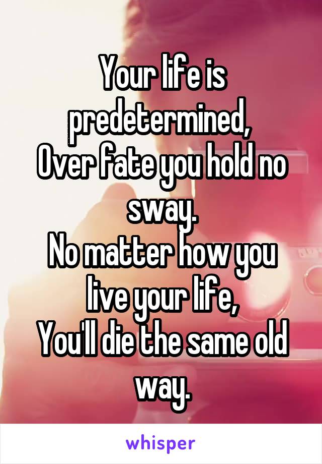 Your life is predetermined, 
Over fate you hold no sway.
No matter how you live your life,
You'll die the same old way.