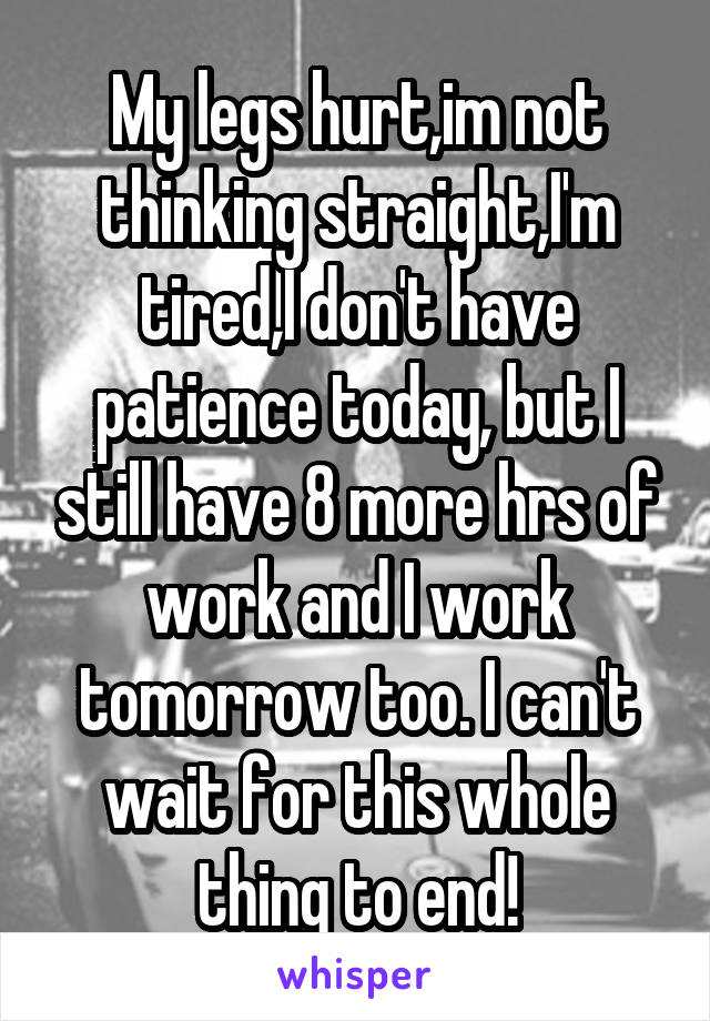 My legs hurt,im not thinking straight,I'm tired,I don't have patience today, but I still have 8 more hrs of work and I work tomorrow too. I can't wait for this whole thing to end!