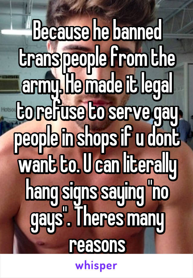 Because he banned trans people from the army. He made it legal to refuse to serve gay people in shops if u dont want to. U can literally hang signs saying "no gays". Theres many reasons