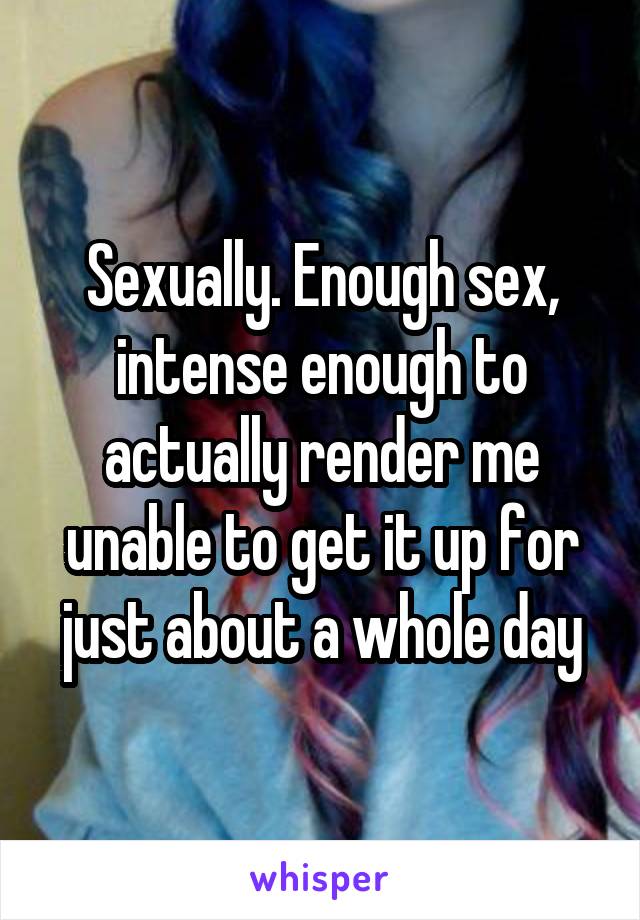 Sexually. Enough sex, intense enough to actually render me unable to get it up for just about a whole day
