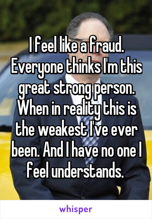 I feel like a fraud. Everyone thinks I'm this great strong person. When in reality this is the weakest I've ever been. And I have no one I feel understands. 