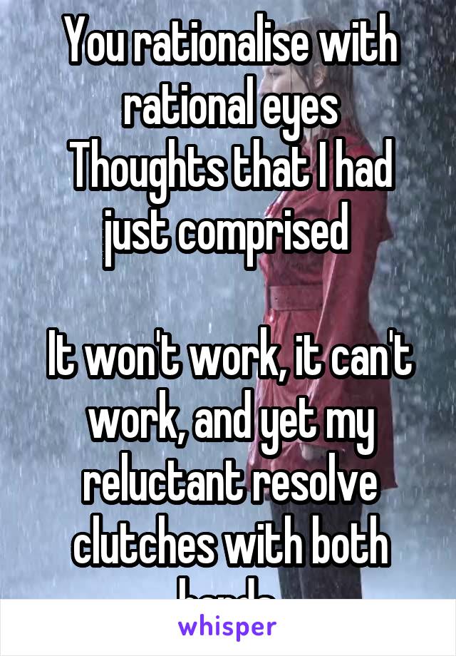 You rationalise with rational eyes
Thoughts that I had just comprised 

It won't work, it can't work, and yet my reluctant resolve clutches with both hands 