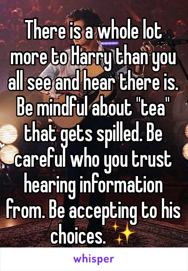 There is a whole lot more to Harry than you all see and hear there is. Be mindful about "tea" that gets spilled. Be careful who you trust hearing information from. Be accepting to his choices. ✨ 