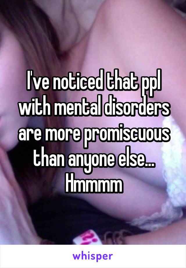 I've noticed that ppl with mental disorders are more promiscuous than anyone else... Hmmmm