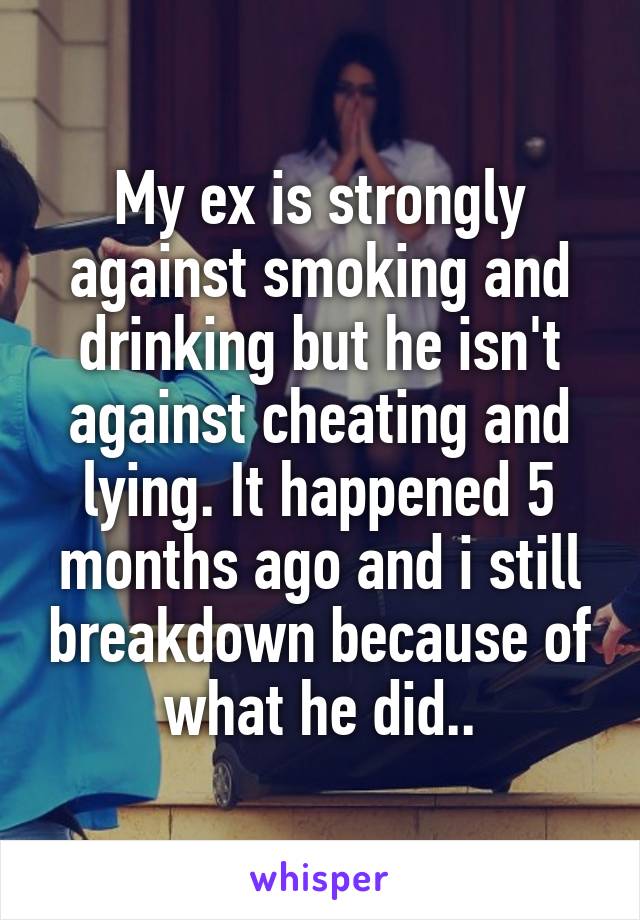 My ex is strongly against smoking and drinking but he isn't against cheating and lying. It happened 5 months ago and i still breakdown because of what he did..